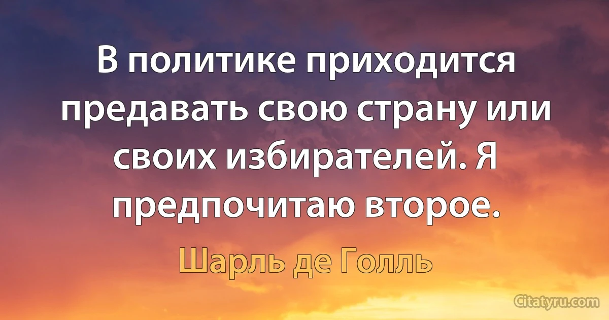 В политике приходится предавать свою страну или своих избирателей. Я предпочитаю второе. (Шарль де Голль)