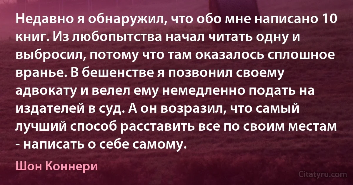 Недавно я обнаружил, что обо мне написано 10 книг. Из любопытства начал читать одну и выбросил, потому что там оказалось сплошное вранье. В бешенстве я позвонил своему адвокату и велел ему немедленно подать на издателей в суд. А он возразил, что самый лучший способ расставить все по своим местам - написать о себе самому. (Шон Коннери)