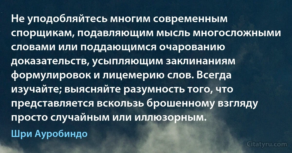 Не уподобляйтесь многим современным спорщикам, подавляющим мысль многосложными словами или поддающимся очарованию доказательств, усыпляющим заклинаниям формулировок и лицемерию слов. Всегда изучайте; выясняйте разумность того, что представляется вскользь брошенному взгляду просто случайным или иллюзорным. (Шри Ауробиндо)