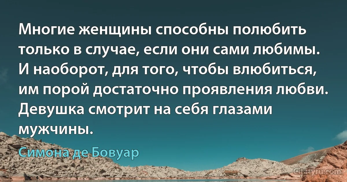 Многие женщины способны полюбить только в случае, если они сами любимы. И наоборот, для того, чтобы влюбиться, им порой достаточно проявления любви. Девушка смотрит на себя глазами мужчины. (Симона де Бовуар)