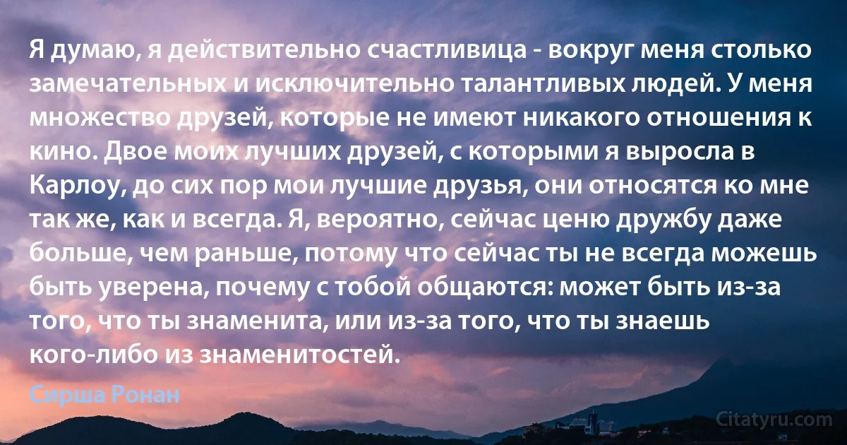 Я думаю, я действительно счастливица - вокруг меня столько замечательных и исключительно талантливых людей. У меня множество друзей, которые не имеют никакого отношения к кино. Двое моих лучших друзей, с которыми я выросла в Карлоу, до сих пор мои лучшие друзья, они относятся ко мне так же, как и всегда. Я, вероятно, сейчас ценю дружбу даже больше, чем раньше, потому что сейчас ты не всегда можешь быть уверена, почему с тобой общаются: может быть из-за того, что ты знаменита, или из-за того, что ты знаешь кого-либо из знаменитостей. (Сирша Ронан)