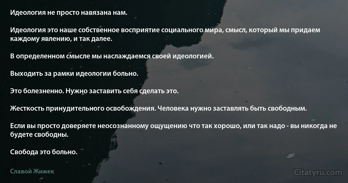 Идеология не просто навязана нам.

Идеология это наше собственное восприятие социального мира, смысл, который мы придаем каждому явлению, и так далее.

В определенном смысле мы наслаждаемся своей идеологией.

Выходить за рамки идеологии больно.

Это болезненно. Нужно заставить себя сделать это.

Жесткость принудительного освобождения. Человека нужно заставлять быть свободным.

Если вы просто доверяете неосознанному ощущению что так хорошо, или так надо - вы никогда не будете свободны.

Свобода это больно. (Славой Жижек)