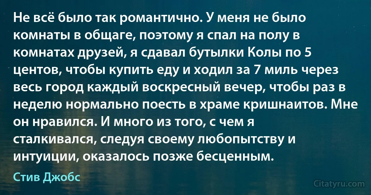 Не всё было так романтично. У меня не было комнаты в общаге, поэтому я спал на полу в комнатах друзей, я сдавал бутылки Колы по 5 центов, чтобы купить еду и ходил за 7 миль через весь город каждый воскресный вечер, чтобы раз в неделю нормально поесть в храме кришнаитов. Мне он нравился. И много из того, с чем я сталкивался, следуя своему любопытству и интуиции, оказалось позже бесценным. (Стив Джобс)