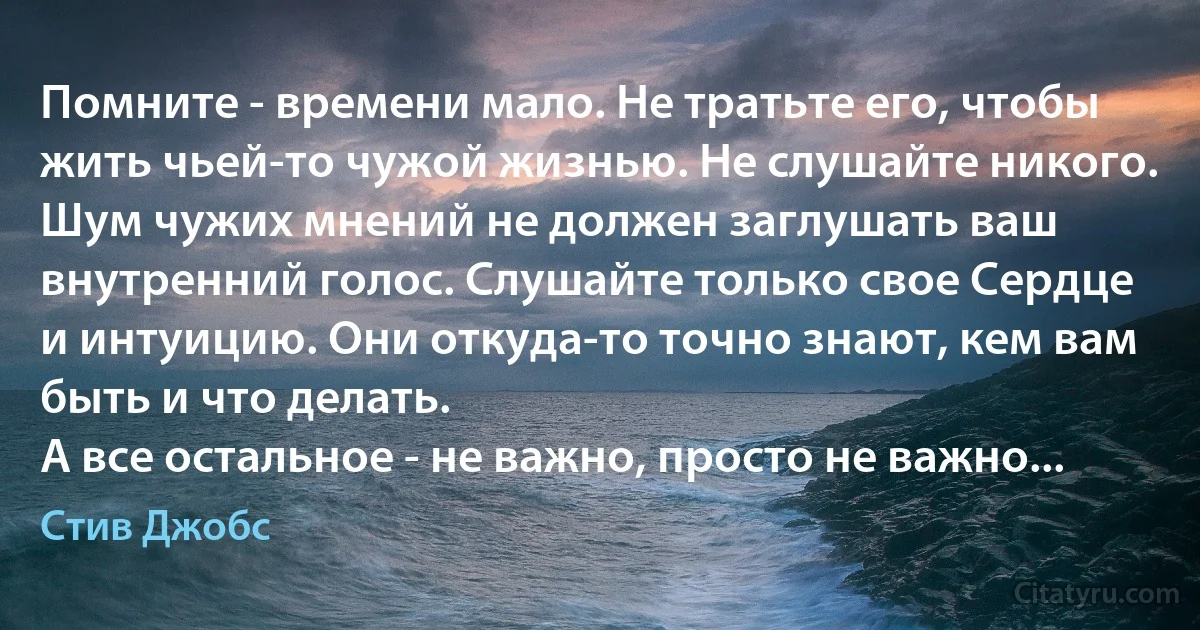 Помните - времени мало. Не тратьте его, чтобы жить чьей-то чужой жизнью. Не слушайте никого. Шум чужих мнений не должен заглушать ваш внутренний голос. Слушайте только свое Сердце и интуицию. Они откуда-то точно знают, кем вам быть и что делать.
А все остальное - не важно, просто не важно... (Стив Джобс)