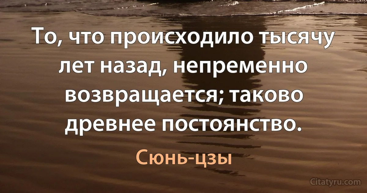 То, что происходило тысячу лет назад, непременно возвращается; таково древнее постоянство. (Сюнь-цзы)