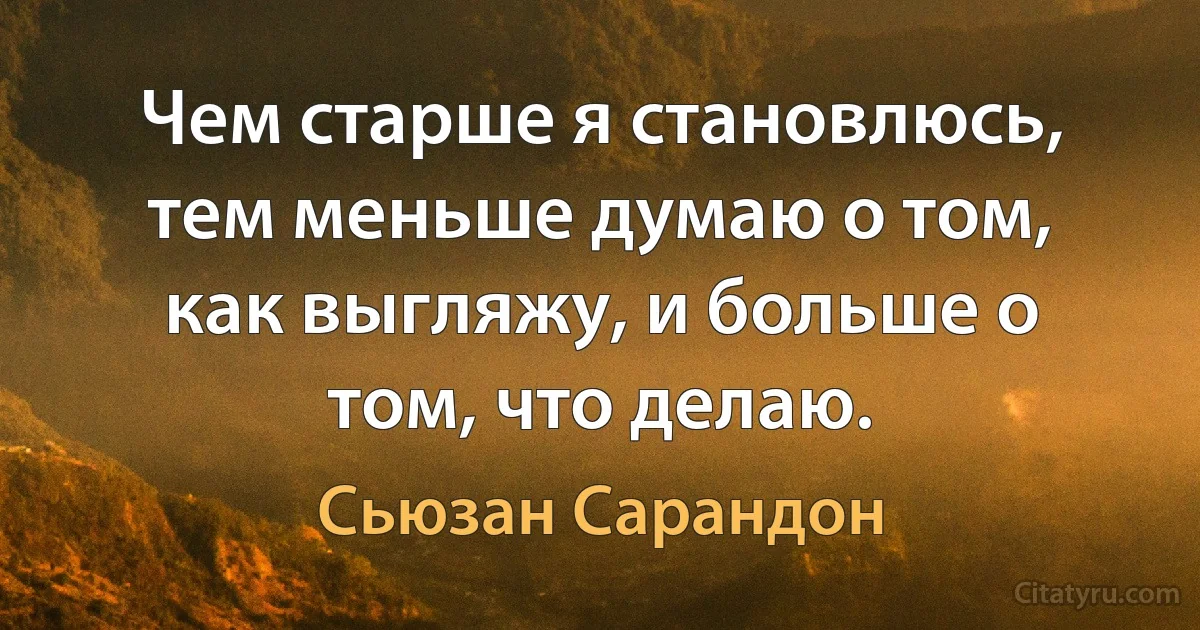 Чем старше я становлюсь, тем меньше думаю о том, как выгляжу, и больше о том, что делаю. (Сьюзан Сарандон)