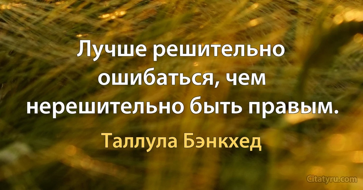 Лучше решительно ошибаться, чем нерешительно быть правым. (Таллула Бэнкхед)