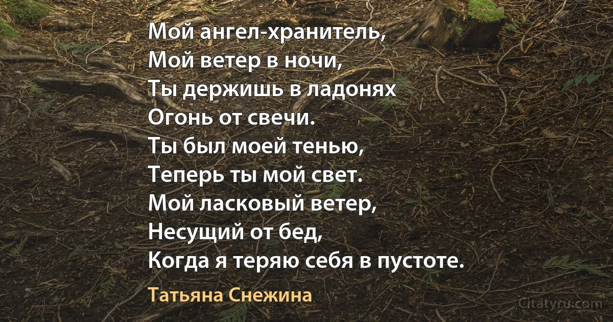 Мой ангел-хранитель,
Мой ветер в ночи,
Ты держишь в ладонях
Огонь от свечи.
Ты был моей тенью,
Теперь ты мой свет.
Мой ласковый ветер,
Несущий от бед,
Когда я теряю себя в пустоте. (Татьяна Снежина)