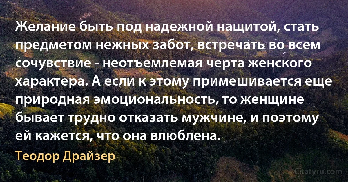 Желание быть под надежной нащитой, стать предметом нежных забот, встречать во всем сочувствие - неотъемлемая черта женского характера. А если к этому примешивается еще природная эмоциональность, то женщине бывает трудно отказать мужчине, и поэтому ей кажется, что она влюблена. (Теодор Драйзер)