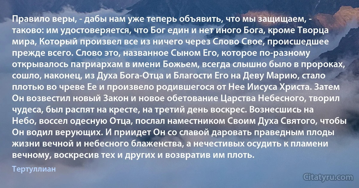 Правило веры, - дабы нам уже теперь объявить, что мы защищаем, - таково: им удостоверяется, что Бог един и нет иного Бога, кроме Творца мира, Который произвел все из ничего через Слово Свое, происшедшее прежде всего. Слово это, названное Сыном Его, которое по-разному открывалось патриархам в имени Божьем, всегда слышно было в пророках, сошло, наконец, из Духа Бога-Отца и Благости Его на Деву Марию, стало плотью во чреве Ее и произвело родившегося от Нее Иисуса Христа. Затем Он возвестил новый Закон и новое обетование Царства Небесного, творил чудеса, был распят на кресте, на третий день воскрес. Вознесшись на Небо, воссел одесную Отца, послал наместником Своим Духа Святого, чтобы Он водил верующих. И приидет Он со славой даровать праведным плоды жизни вечной и небесного блаженства, а нечестивых осудить к пламени вечному, воскресив тех и других и возвратив им плоть. (Тертуллиан)