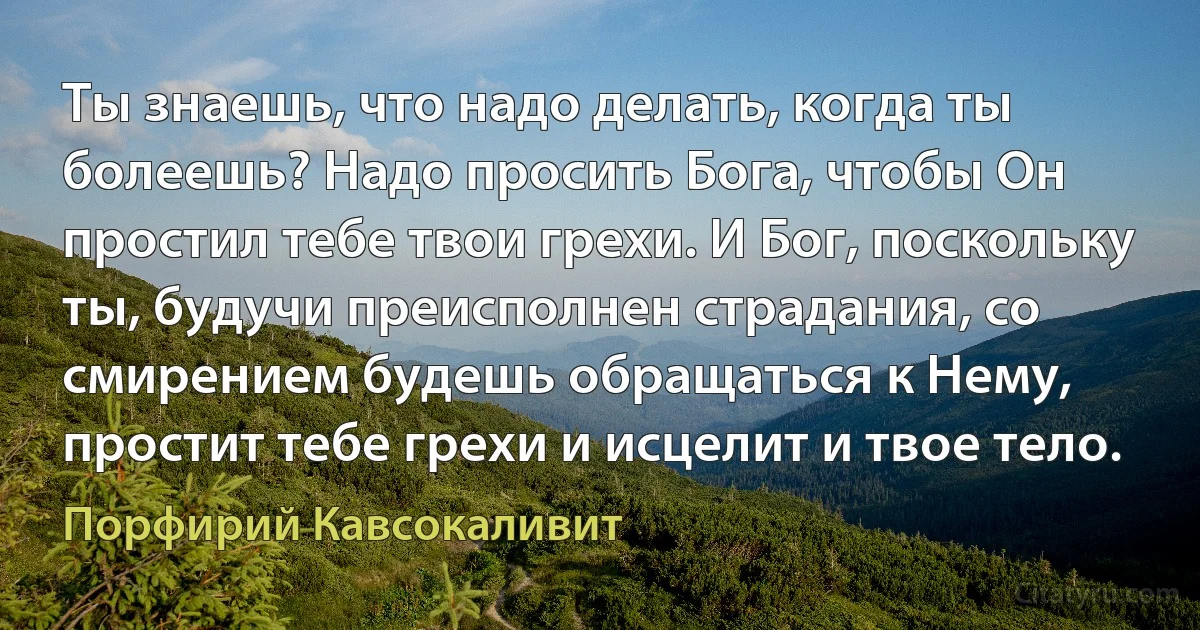 Ты знаешь, что надо делать, когда ты болеешь? Надо просить Бога, чтобы Он простил тебе твои грехи. И Бог, поскольку ты, будучи преисполнен страдания, со смирением будешь обращаться к Нему, простит тебе грехи и исцелит и твое тело. (Порфирий Кавсокаливит)