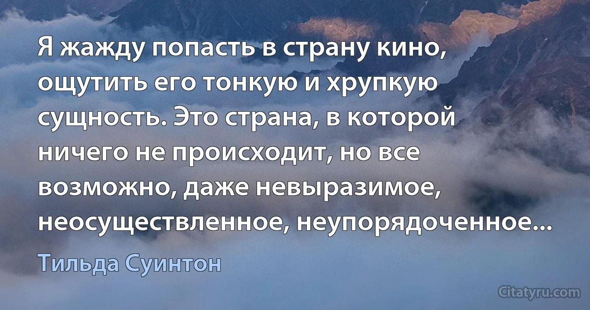 Я жажду попасть в страну кино, ощутить его тонкую и хрупкую сущность. Это страна, в которой ничего не происходит, но все возможно, даже невыразимое, неосуществленное, неупорядоченное... (Тильда Суинтон)