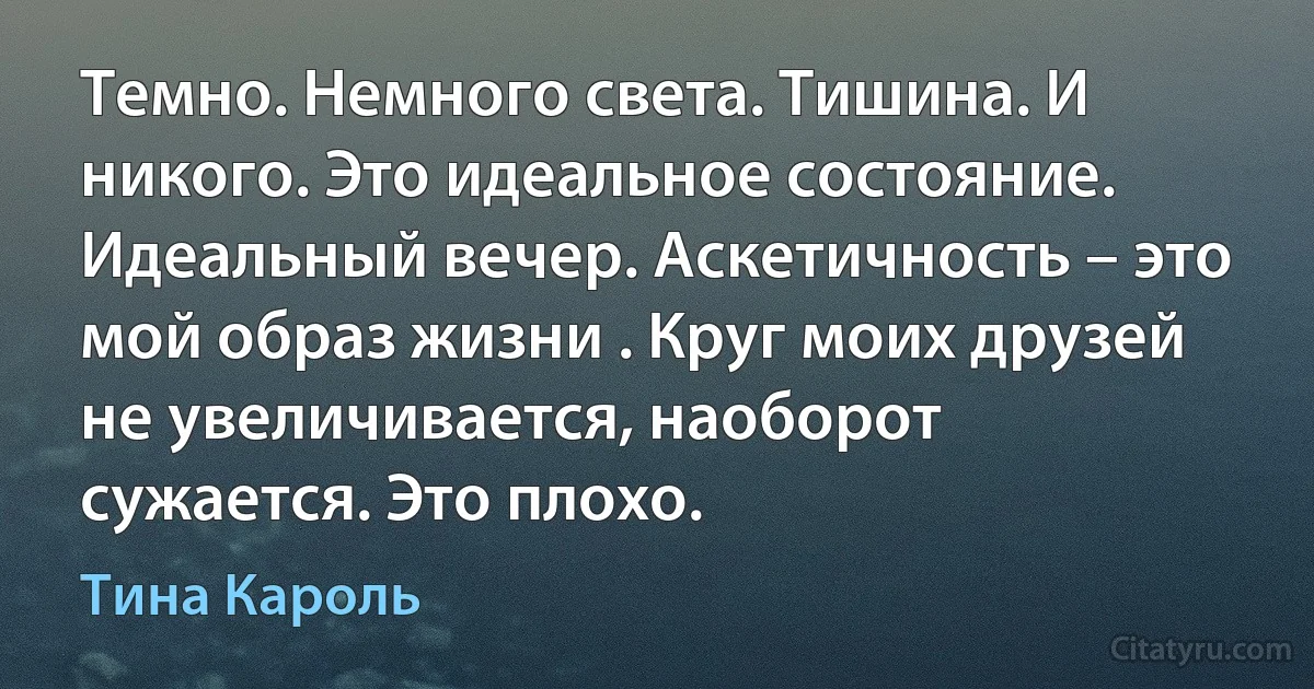 Темно. Немного света. Тишина. И никого. Это идеальное состояние. Идеальный вечер. Аскетичность – это мой образ жизни . Круг моих друзей не увеличивается, наоборот сужается. Это плохо. (Тина Кароль)