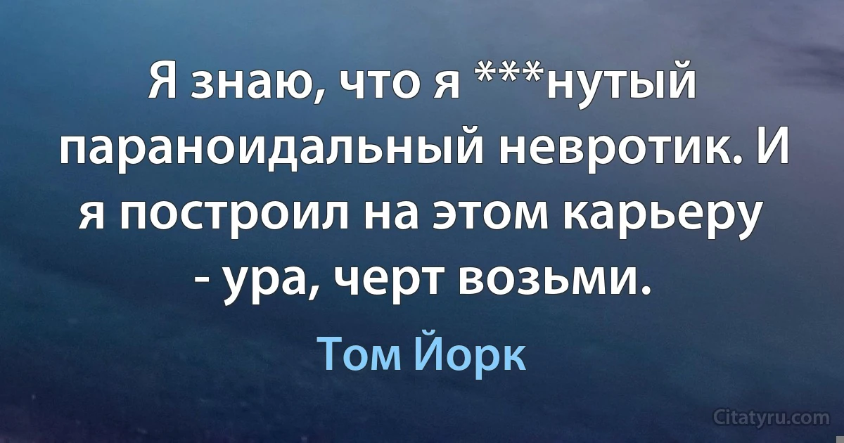 Я знаю, что я ***нутый параноидальный невротик. И я построил на этом карьеру - ура, черт возьми. (Том Йорк)