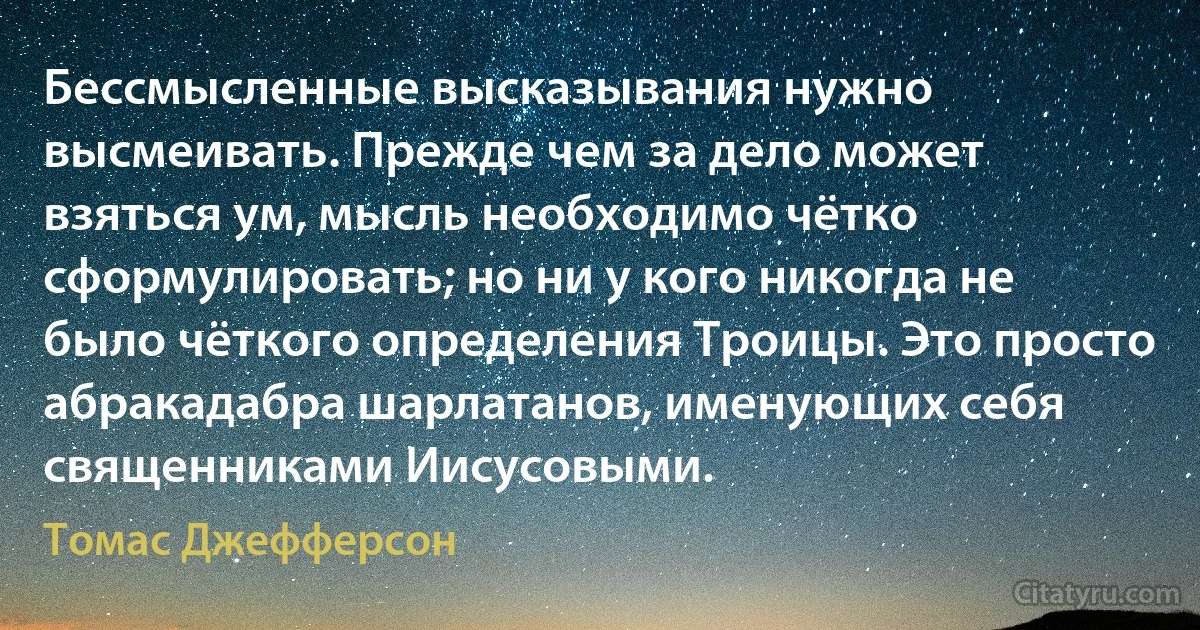 Бессмысленные высказывания нужно высмеивать. Прежде чем за дело может взяться ум, мысль необходимо чётко сформулировать; но ни у кого никогда не было чёткого определения Троицы. Это просто абракадабра шарлатанов, именующих себя священниками Иисусовыми. (Томас Джефферсон)