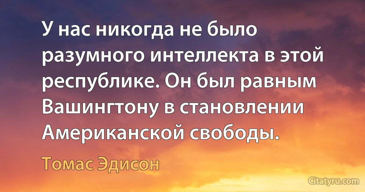 У нас никогда не было разумного интеллекта в этой республике. Он был равным Вашингтону в становлении Американской свободы. (Томас Эдисон)