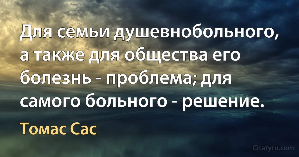 Для семьи душевнобольного, а также для общества его болезнь - проблема; для самого больного - решение. (Томас Сас)