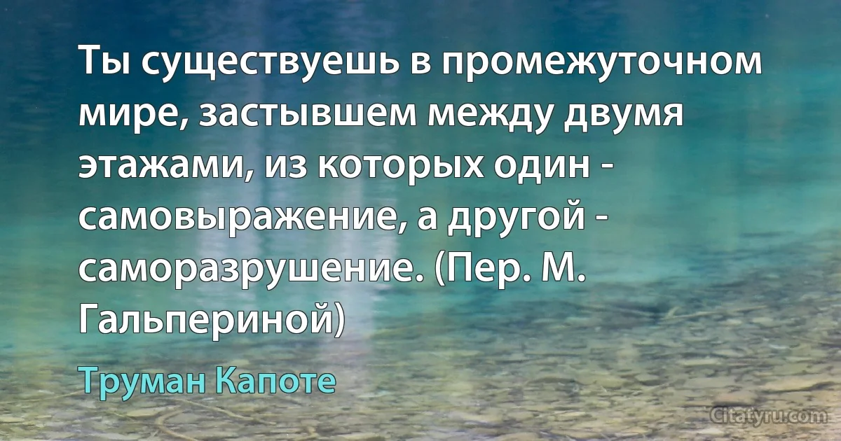 Ты существуешь в промежуточном мире, застывшем между двумя этажами, из которых один - самовыражение, а другой - саморазрушение. (Пер. М. Гальпериной) (Труман Капоте)