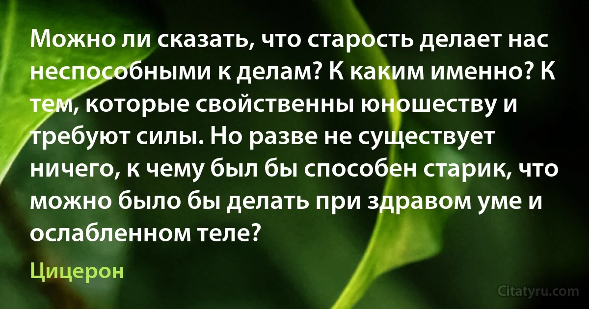 Можно ли сказать, что старость делает нас неспособными к делам? К каким именно? К тем, которые свойственны юношеству и требуют силы. Но разве не существует ничего, к чему был бы способен старик, что можно было бы делать при здравом уме и ослабленном теле? (Цицерон)