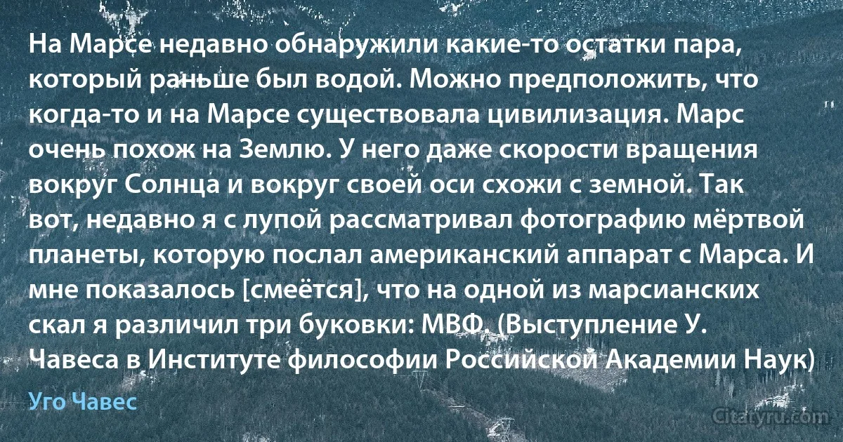 На Марсе недавно обнаружили какие-то остатки пара, который раньше был водой. Можно предположить, что когда-то и на Марсе существовала цивилизация. Марс очень похож на Землю. У него даже скорости вращения вокруг Солнца и вокруг своей оси схожи с земной. Так вот, недавно я с лупой рассматривал фотографию мёртвой планеты, которую послал американский аппарат с Марса. И мне показалось [смеётся], что на одной из марсианских скал я различил три буковки: МВФ. (Выступление У. Чавеса в Институте философии Российской Академии Наук) (Уго Чавес)