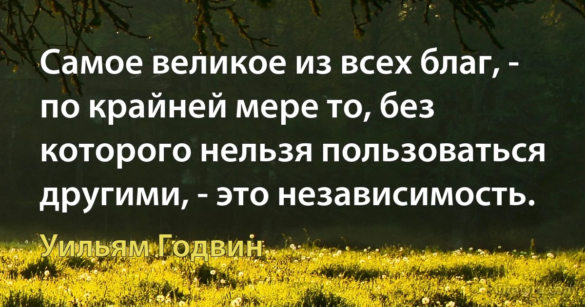 Самое великое из всех благ, - по крайней мере то, без которого нельзя пользоваться другими, - это независимость. (Уильям Годвин)