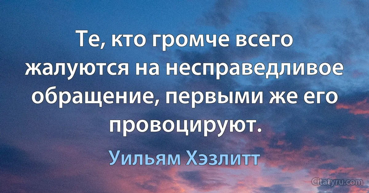 Те, кто громче всего жалуются на несправедливое обращение, первыми же его провоцируют. (Уильям Хэзлитт)