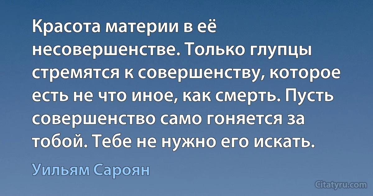 Красота материи в её несовершенстве. Только глупцы стремятся к совершенству, которое есть не что иное, как смерть. Пусть совершенство само гоняется за тобой. Тебе не нужно его искать. (Уильям Сароян)