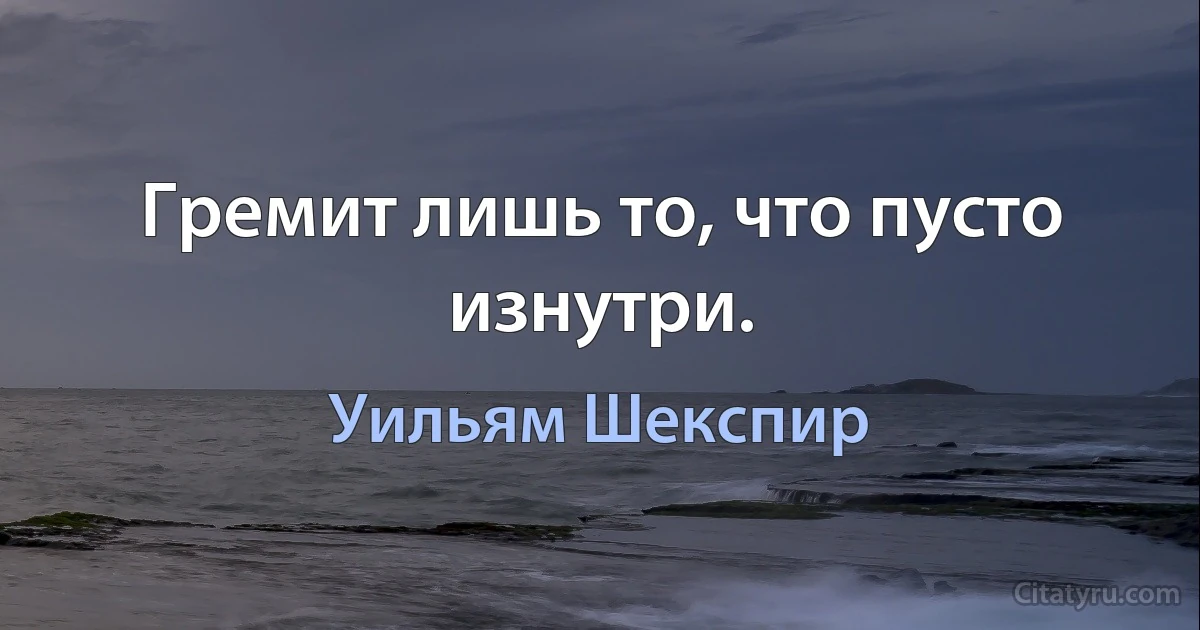 Гремит лишь то, что пусто изнутри. (Уильям Шекспир)