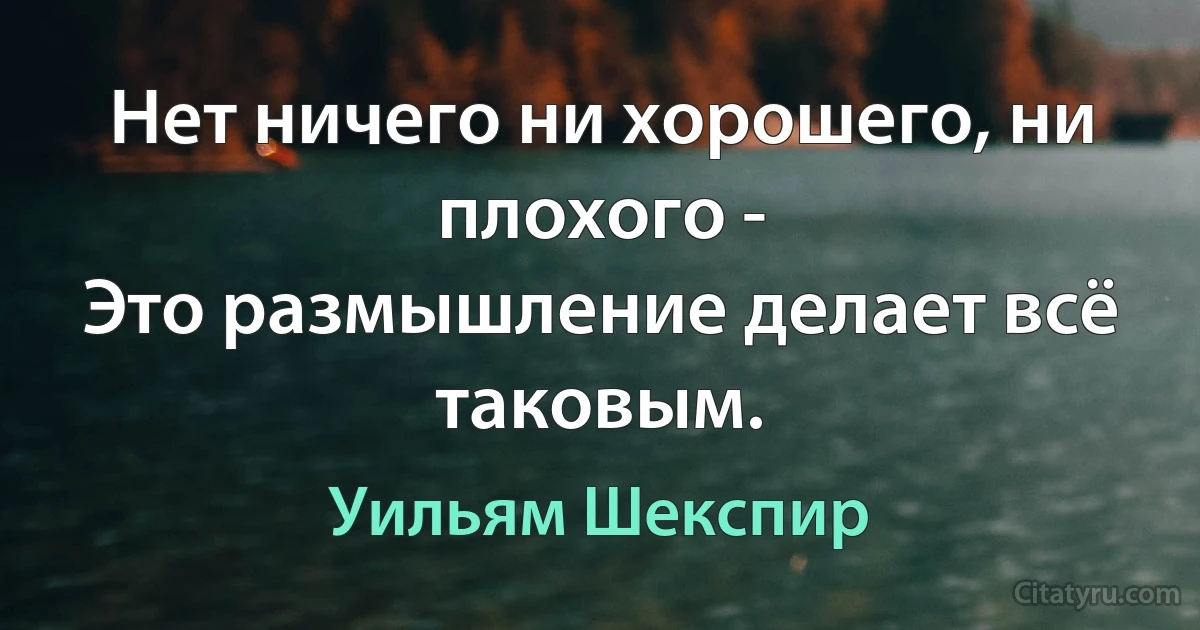 Нет ничего ни хорошего, ни плохого -
Это размышление делает всё таковым. (Уильям Шекспир)