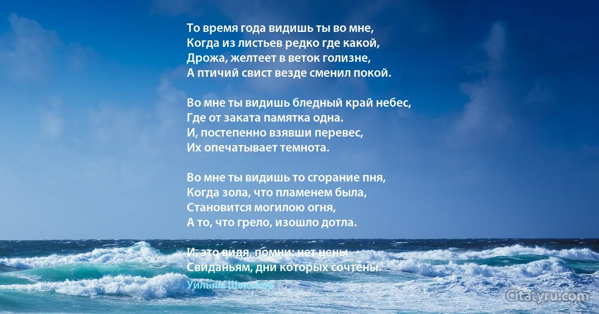 То время года видишь ты во мне,
Когда из листьев редко где какой,
Дрожа, желтеет в веток голизне,
А птичий свист везде сменил покой.

Во мне ты видишь бледный край небес,
Где от заката памятка одна.
И, постепенно взявши перевес,
Их опечатывает темнота.

Во мне ты видишь то сгорание пня,
Когда зола, что пламенем была,
Становится могилою огня,
А то, что грело, изошло дотла.

И, это видя, помни: нет цены
Свиданьям, дни которых сочтены. (Уильям Шекспир)