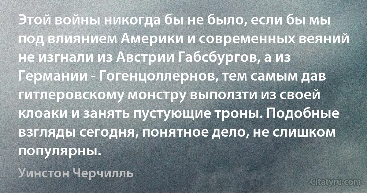 Этой войны никогда бы не было, если бы мы под влиянием Америки и современных веяний не изгнали из Австрии Габсбургов, а из Германии - Гогенцоллернов, тем самым дав гитлеровскому монстру выползти из своей клоаки и занять пустующие троны. Подобные взгляды сегодня, понятное дело, не слишком популярны. (Уинстон Черчилль)