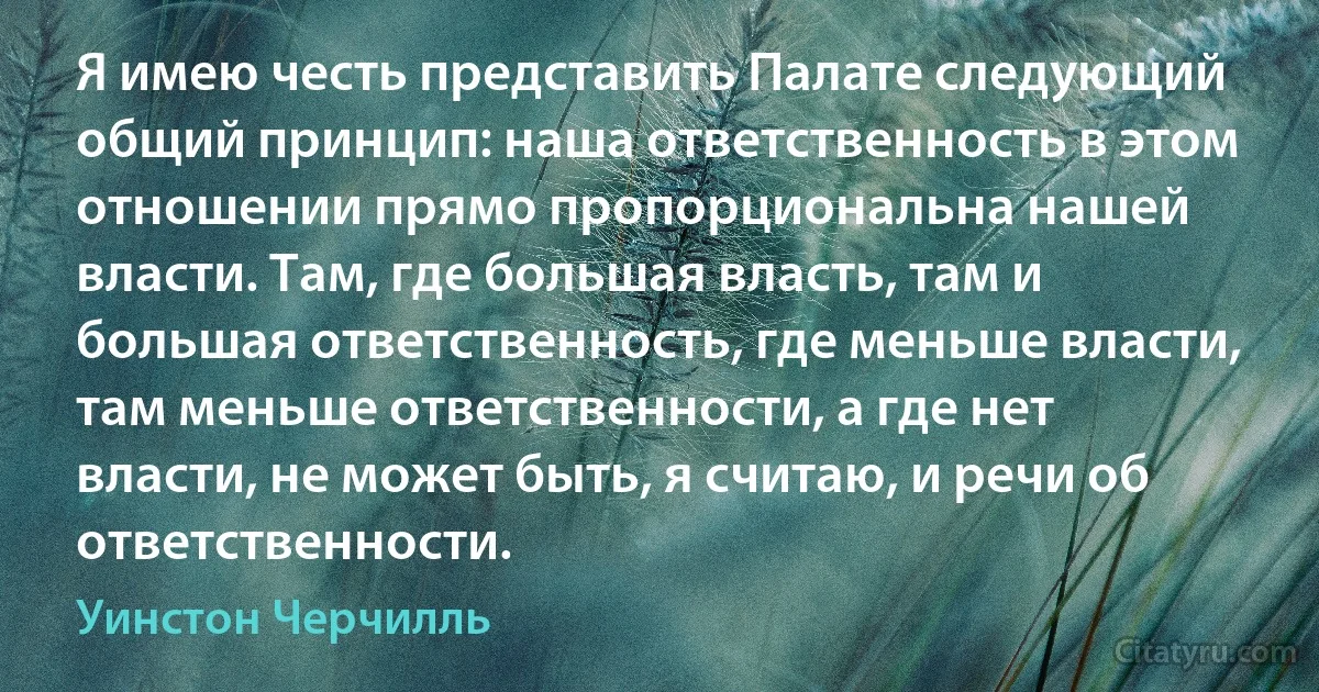 Я имею честь представить Палате следующий общий принцип: наша ответственность в этом отношении прямо пропорциональна нашей власти. Там, где большая власть, там и большая ответственность, где меньше власти, там меньше ответственности, а где нет власти, не может быть, я считаю, и речи об ответственности. (Уинстон Черчилль)