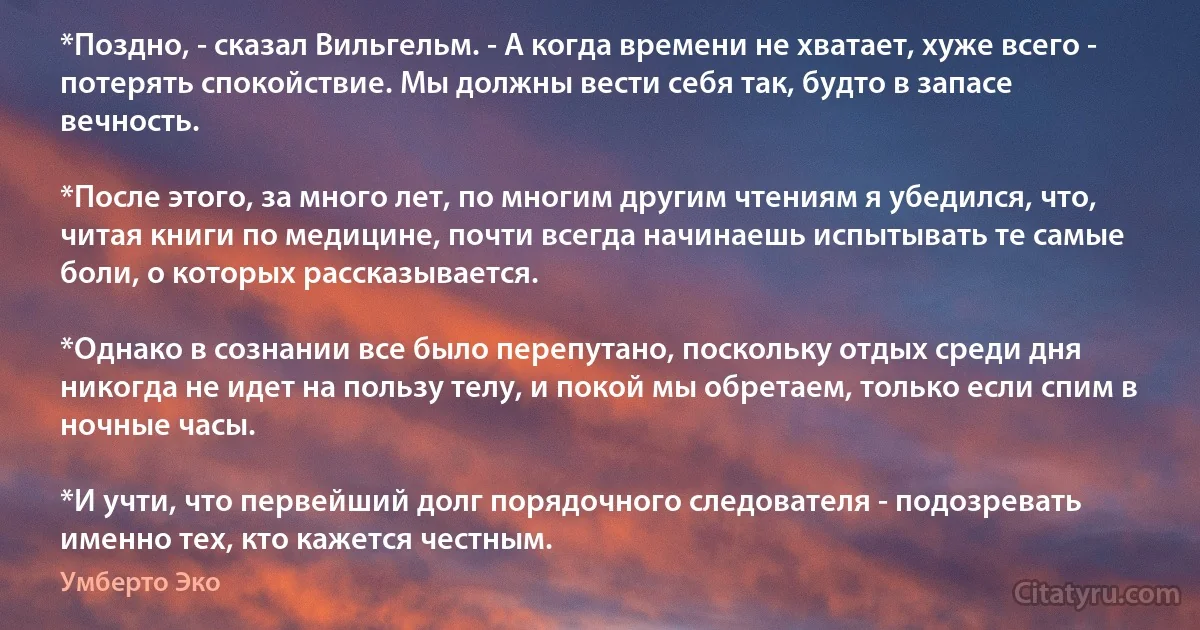 *Поздно, - сказал Вильгельм. - А когда времени не хватает, хуже всего - потерять спокойствие. Мы должны вести себя так, будто в запасе вечность.

*После этого, за много лет, по многим другим чтениям я убедился, что, читая книги по медицине, почти всегда начинаешь испытывать те самые боли, о которых рассказывается.

*Однако в сознании все было перепутано, поскольку отдых среди дня никогда не идет на пользу телу, и покой мы обретаем, только если спим в ночные часы.

*И учти, что первейший долг порядочного следователя - подозревать именно тех, кто кажется честным. (Умберто Эко)