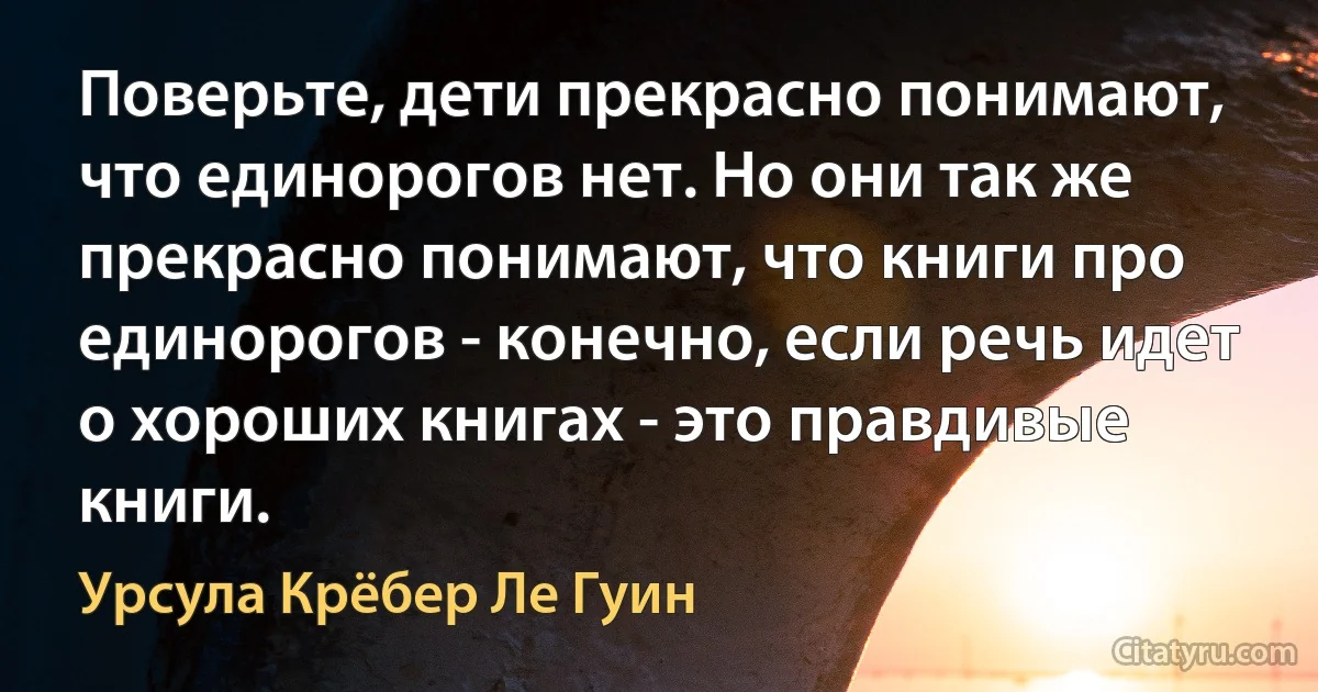 Поверьте, дети прекрасно понимают, что единорогов нет. Но они так же прекрасно понимают, что книги про единорогов - конечно, если речь идет о хороших книгах - это правдивые книги. (Урсула Крёбер Ле Гуин)