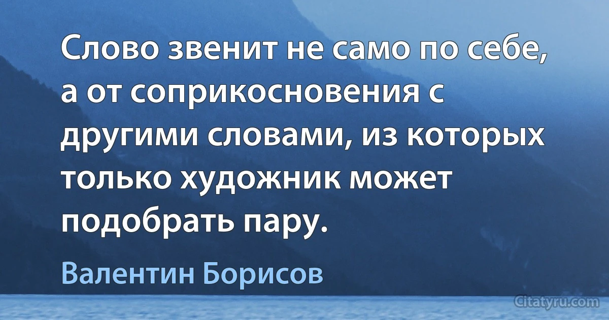 Слово звенит не само по себе, а от соприкосновения с другими словами, из которых только художник может подобрать пару. (Валентин Борисов)