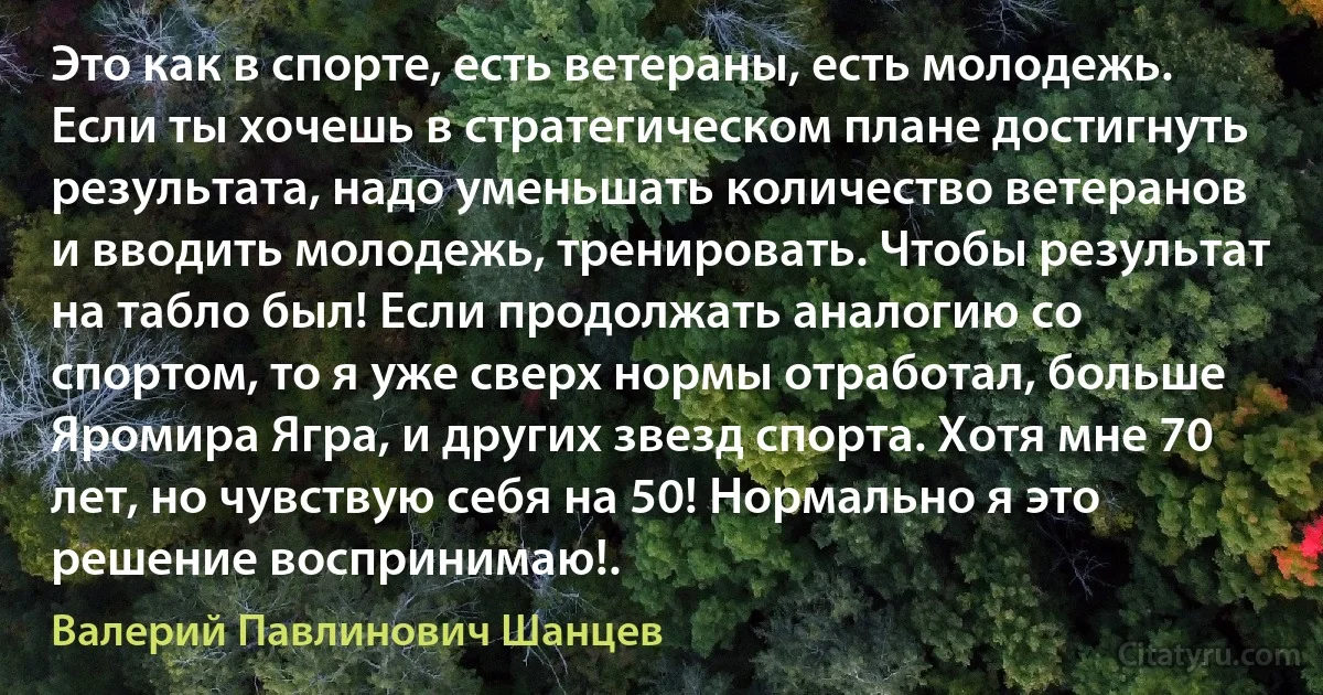 Это как в спорте, есть ветераны, есть молодежь. Если ты хочешь в стратегическом плане достигнуть результата, надо уменьшать количество ветеранов и вводить молодежь, тренировать. Чтобы результат на табло был! Если продолжать аналогию со спортом, то я уже сверх нормы отработал, больше Яромира Ягра, и других звезд спорта. Хотя мне 70 лет, но чувствую себя на 50! Нормально я это решение воспринимаю!. (Валерий Павлинович Шанцев)