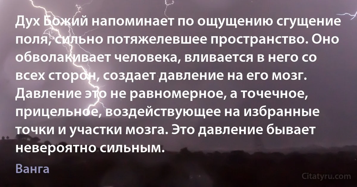 Дух Божий напоминает по ощущению сгущение поля, сильно потяжелевшее пространство. Оно обволакивает человека, вливается в него со всех сторон, создает давление на его мозг. Давление это не равномерное, а точечное, прицельное, воздействующее на избранные точки и участки мозга. Это давление бывает невероятно сильным. (Ванга)