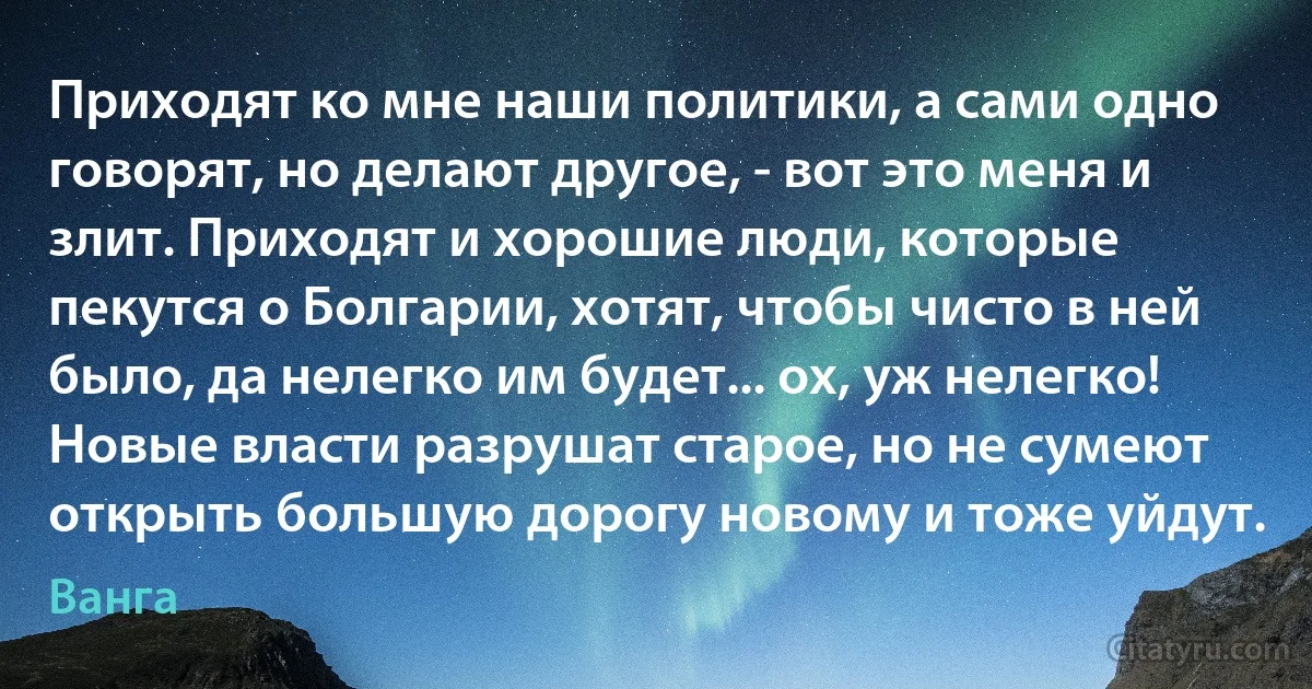 Приходят ко мне наши политики, а сами одно говорят, но делают другое, - вот это меня и злит. Приходят и хорошие люди, которые пекутся о Болгарии, хотят, чтобы чисто в ней было, да нелегко им будет... ох, уж нелегко! Новые власти разрушат старое, но не сумеют открыть большую дорогу новому и тоже уйдут. (Ванга)