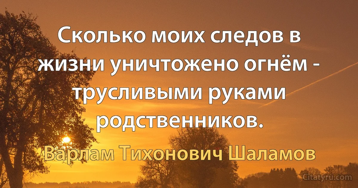 Сколько моих следов в жизни уничтожено огнём - трусливыми руками родственников. (Варлам Тихонович Шаламов)