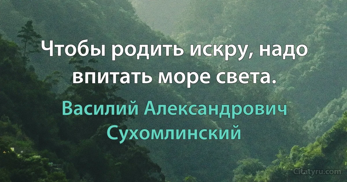 Чтобы родить искру, надо впитать море света. (Василий Александрович Сухомлинский)