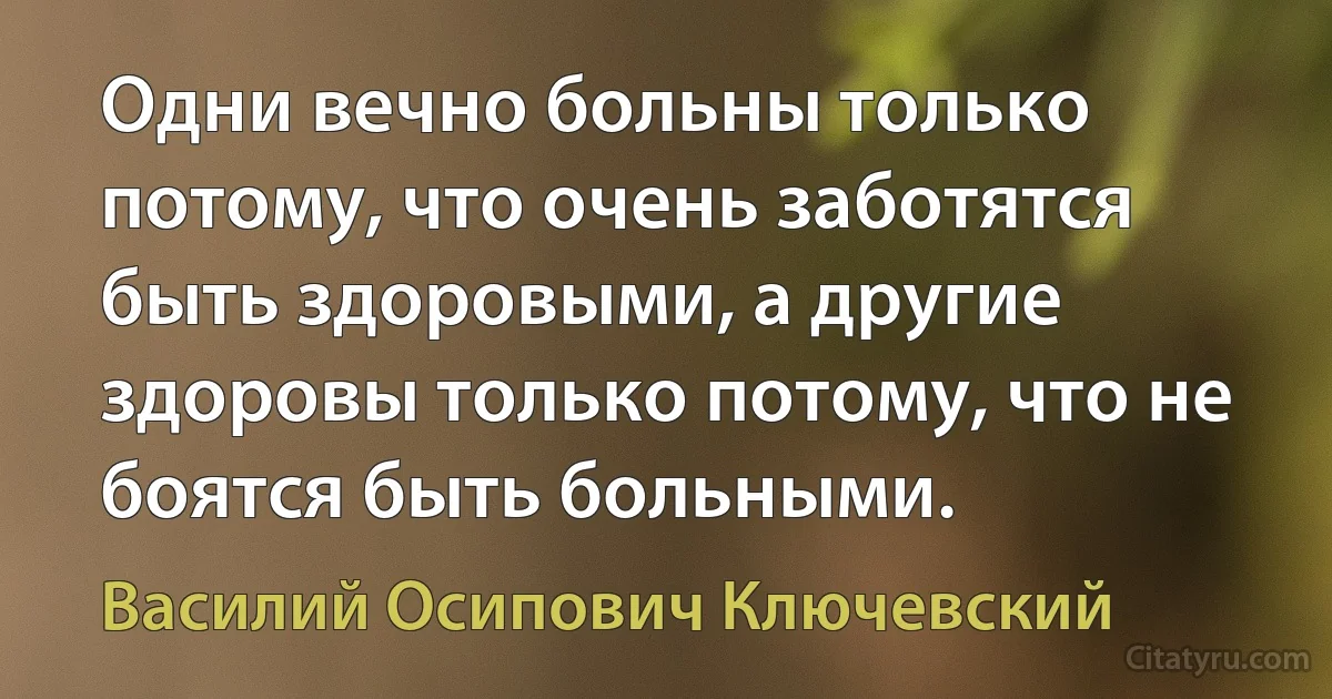 Одни вечно больны только потому, что очень заботятся быть здоровыми, а другие здоровы только потому, что не боятся быть больными. (Василий Осипович Ключевский)