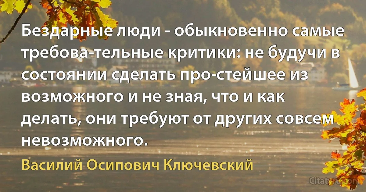 Бездарные люди - обыкновенно самые требова­тельные критики: не будучи в состоянии сделать про­стейшее из возможного и не зная, что и как делать, они требуют от других совсем невозможного. (Василий Осипович Ключевский)