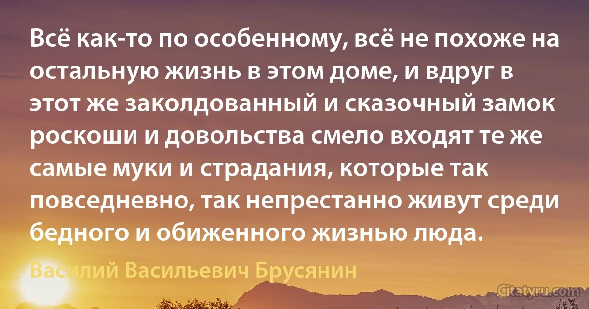 Всё как-то по особенному, всё не похоже на остальную жизнь в этом доме, и вдруг в этот же заколдованный и сказочный замок роскоши и довольства смело входят те же самые муки и страдания, которые так повседневно, так непрестанно живут среди бедного и обиженного жизнью люда. (Василий Васильевич Брусянин)