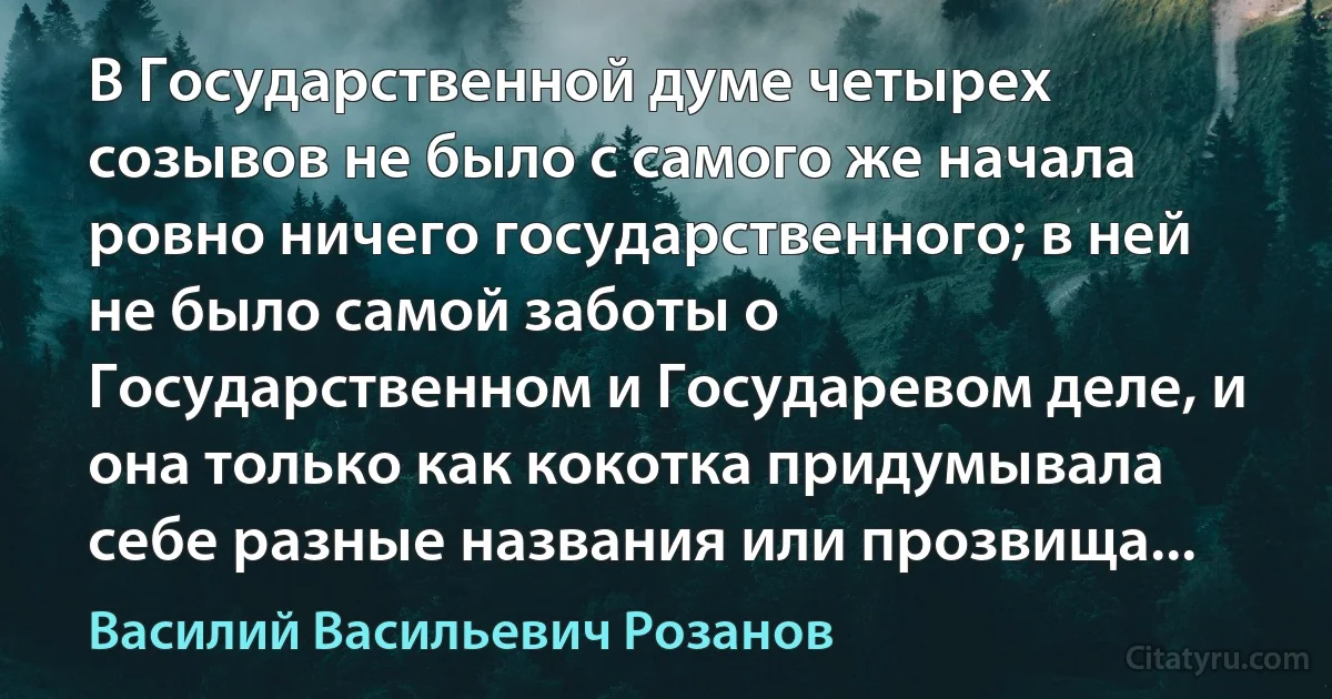 В Государственной думе четырех созывов не было с самого же начала ровно ничего государственного; в ней не было самой заботы о Государственном и Государевом деле, и она только как кокотка придумывала себе разные названия или прозвища... (Василий Васильевич Розанов)