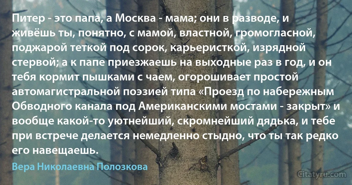 Питер - это папа, а Москва - мама; они в разводе, и живёшь ты, понятно, с мамой, властной, громогласной, поджарой теткой под сорок, карьеристкой, изрядной стервой; а к папе приезжаешь на выходные раз в год, и он тебя кормит пышками с чаем, огорошивает простой автомагистральной поэзией типа «Проезд по набережным Обводного канала под Американскими мостами - закрыт» и вообще какой-то уютнейший, скромнейший дядька, и тебе при встрече делается немедленно стыдно, что ты так редко его навещаешь. (Вера Николаевна Полозкова)