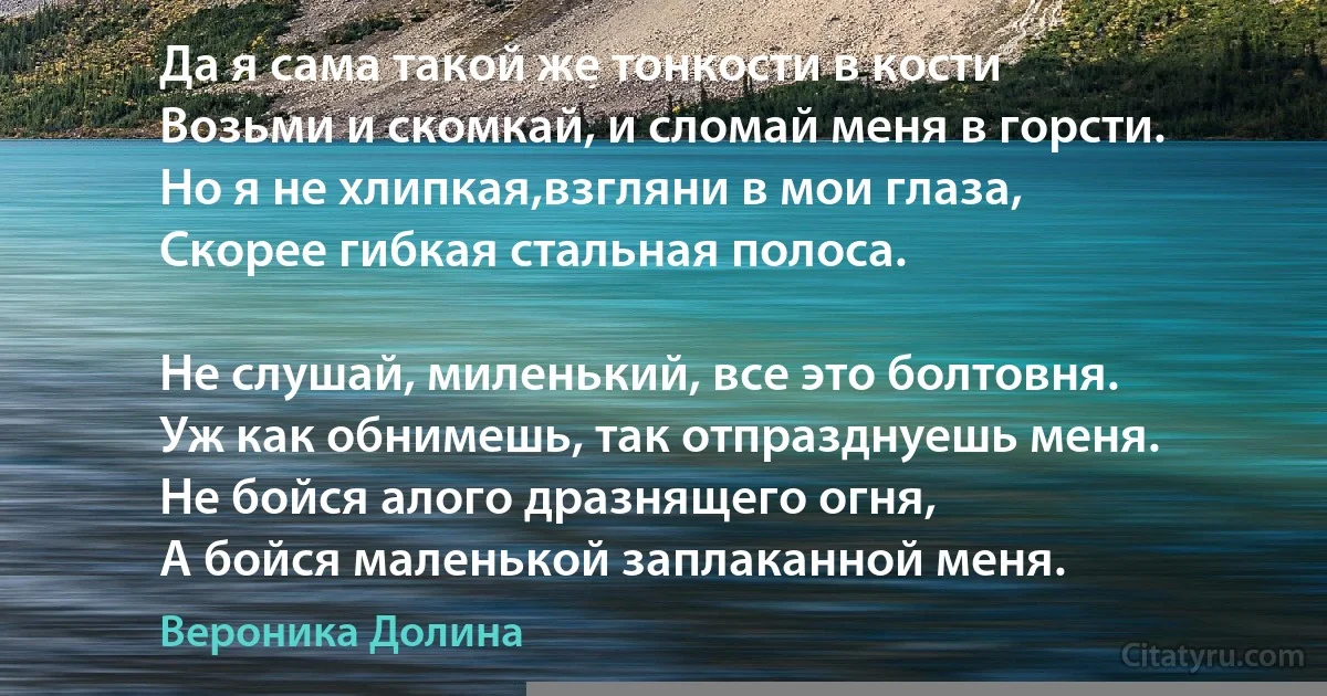 Да я сама такой же тонкости в кости 
Возьми и скомкай, и сломай меня в горсти. 
Но я не хлипкая,взгляни в мои глаза, 
Скорее гибкая стальная полоса. 

Не слушай, миленький, все это болтовня. 
Уж как обнимешь, так отпразднуешь меня. 
Не бойся алого дразнящего огня, 
А бойся маленькой заплаканной меня. (Вероника Долина)