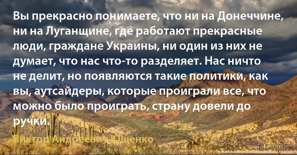 Вы прекрасно понимаете, что ни на Донеччине, ни на Луганщине, где работают прекрасные люди, граждане Украины, ни один из них не думает, что нас что-то разделяет. Нас ничто не делит, но появляются такие политики, как вы, аутсайдеры, которые проиграли все, что можно было проиграть, страну довели до ручки. (Виктор Андреевич Ющенко)