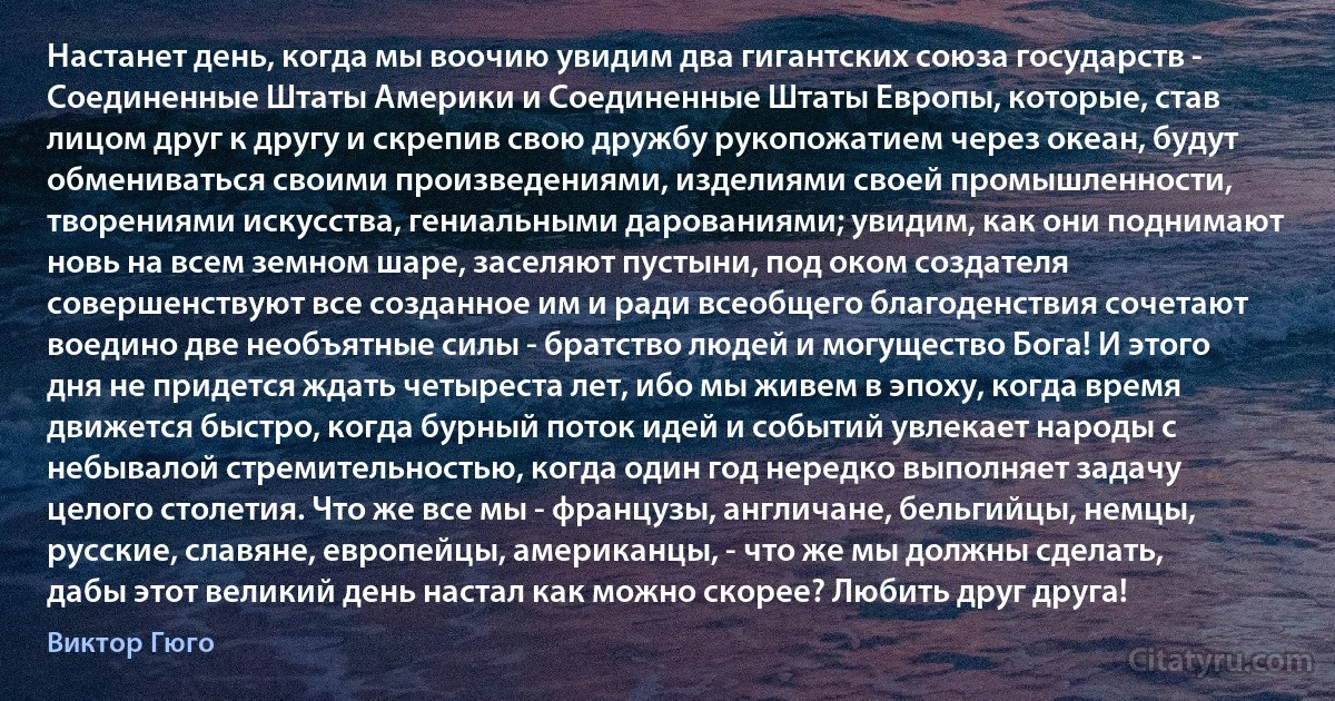 Настанет день, когда мы воочию увидим два гигантских союза государств - Соединенные Штаты Америки и Соединенные Штаты Европы, которые, став лицом друг к другу и скрепив свою дружбу рукопожатием через океан, будут обмениваться своими произведениями, изделиями своей промышленности, творениями искусства, гениальными дарованиями; увидим, как они поднимают новь на всем земном шаре, заселяют пустыни, под оком создателя совершенствуют все созданное им и ради всеобщего благоденствия сочетают воедино две необъятные силы - братство людей и могущество Бога! И этого дня не придется ждать четыреста лет, ибо мы живем в эпоху, когда время движется быстро, когда бурный поток идей и событий увлекает народы с небывалой стремительностью, когда один год нередко выполняет задачу целого столетия. Что же все мы - французы, англичане, бельгийцы, немцы, русские, славяне, европейцы, американцы, - что же мы должны сделать, дабы этот великий день настал как можно скорее? Любить друг друга! (Виктор Гюго)