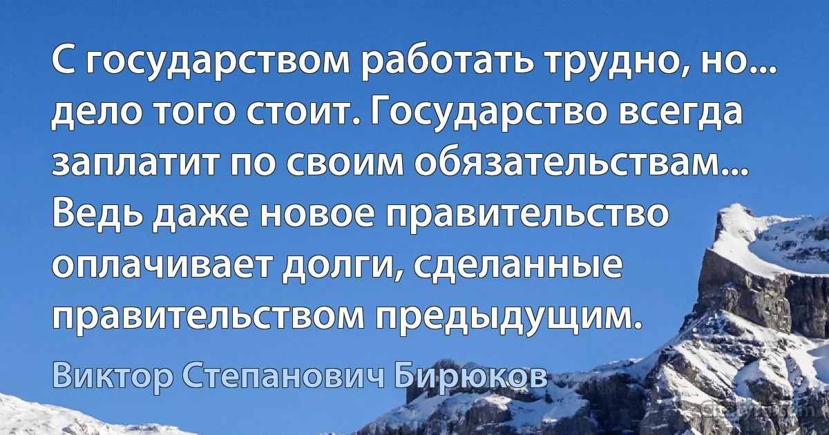 С государством работать трудно, но... дело того стоит. Государство всегда заплатит по своим обязательствам... Ведь даже новое правительство оплачивает долги, сделанные правительством предыдущим. (Виктор Степанович Бирюков)