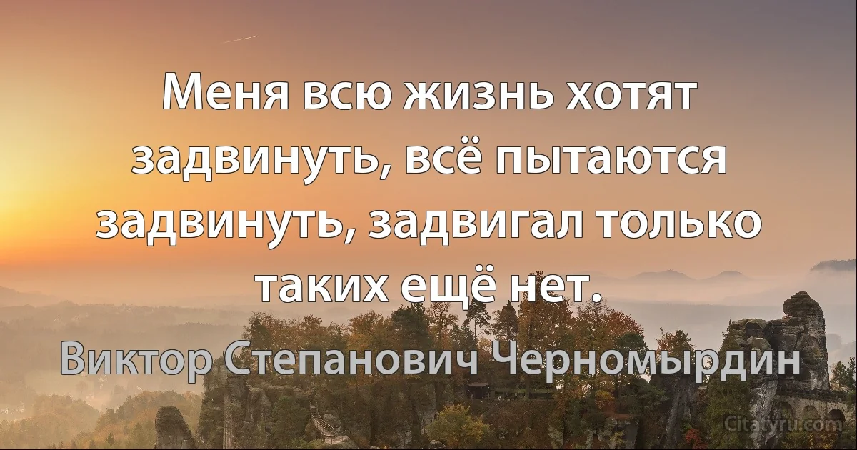 Меня всю жизнь хотят задвинуть, всё пытаются задвинуть, задвигал только таких ещё нет. (Виктор Степанович Черномырдин)